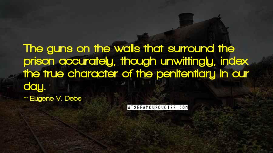 Eugene V. Debs quotes: The guns on the walls that surround the prison accurately, though unwittingly, index the true character of the penitentiary in our day.