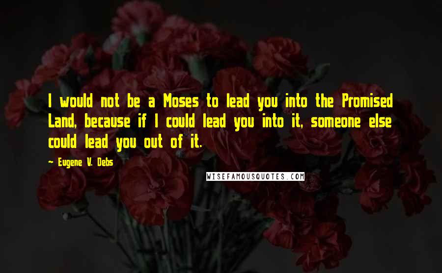 Eugene V. Debs quotes: I would not be a Moses to lead you into the Promised Land, because if I could lead you into it, someone else could lead you out of it. Eugene V. Debs quotes: I would not be a Moses to lead you into the Promised Land, because if I could lead you into it, someone else could lead you out of it.