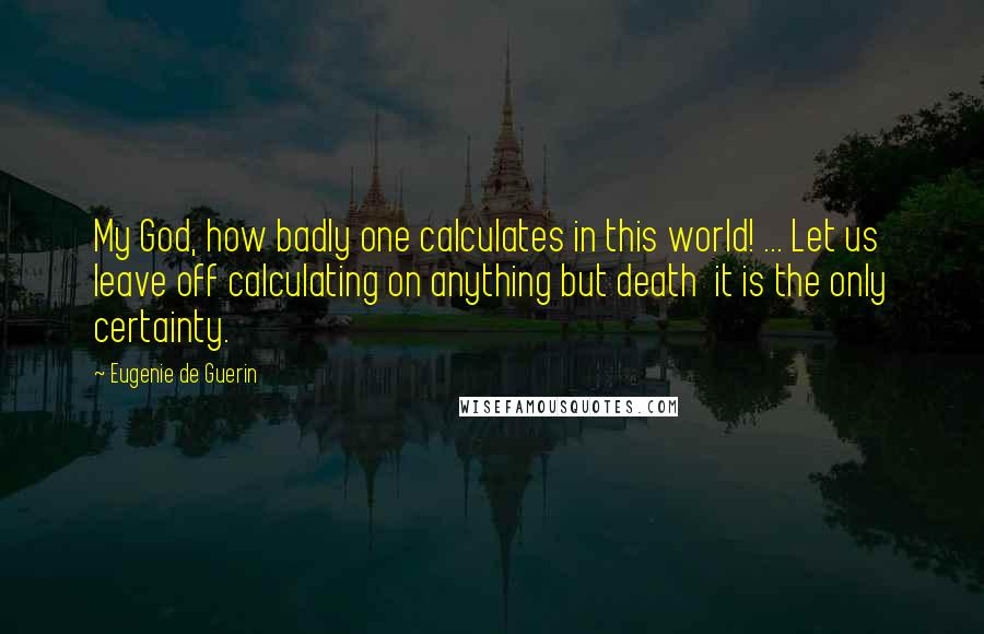 Eugenie De Guerin quotes: My God, how badly one calculates in this world! ... Let us leave off calculating on anything but death it is the only certainty. Eugenie De Guerin quotes: My God, how badly one calculates in this world! ... Let us leave off calculating on anything but death it is the only certainty.