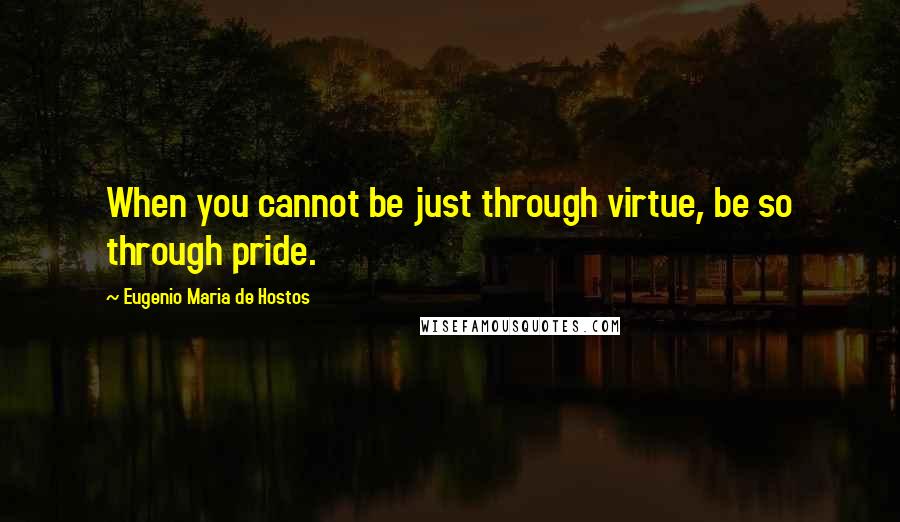 Eugenio Maria De Hostos quotes: When you cannot be just through virtue, be so through pride.