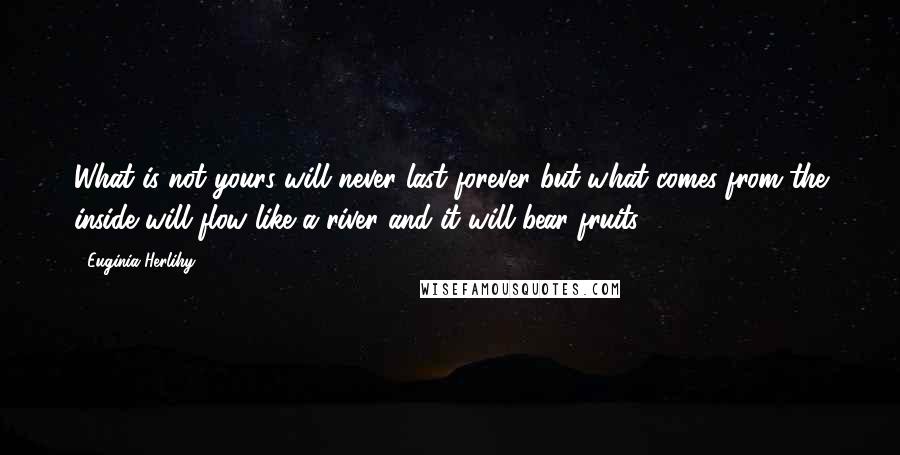 Euginia Herlihy quotes: What is not yours will never last forever but what comes from the inside will flow like a river and it will bear fruits.