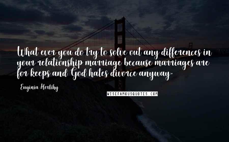 Euginia Herlihy quotes: What ever you do try to solve out any differences in your relationship/marriage because marriages are for keeps and God hates divorce anyway.