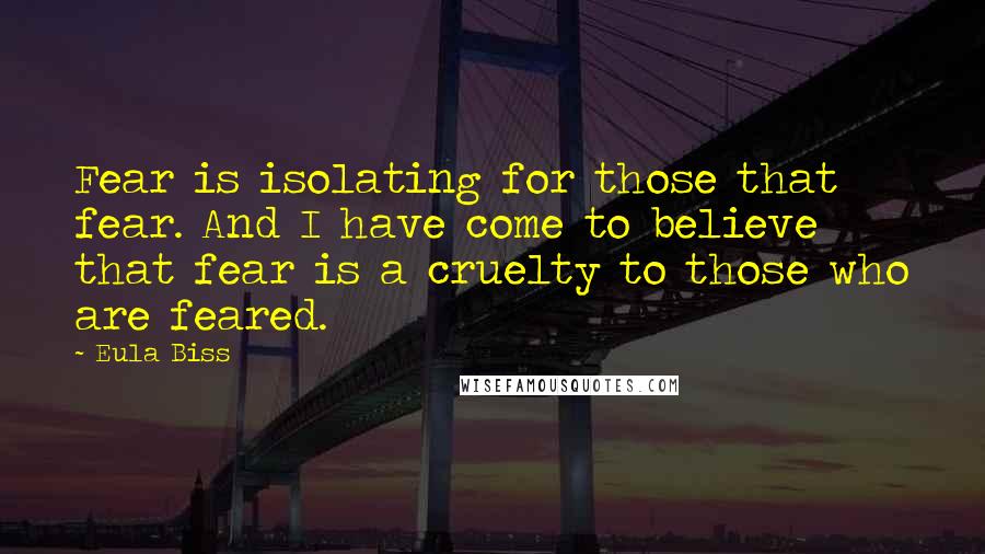 Eula Biss quotes: Fear is isolating for those that fear. And I have come to believe that fear is a cruelty to those who are feared.