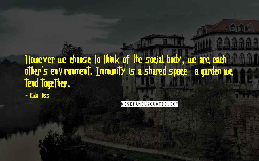 Eula Biss quotes: However we choose to think of the social body, we are each other's environment. Immunity is a shared space--a garden we tend together. Eula Biss quotes: However we choose to think of the social body, we are each other's environment. Immunity is a shared space--a garden we tend together.
