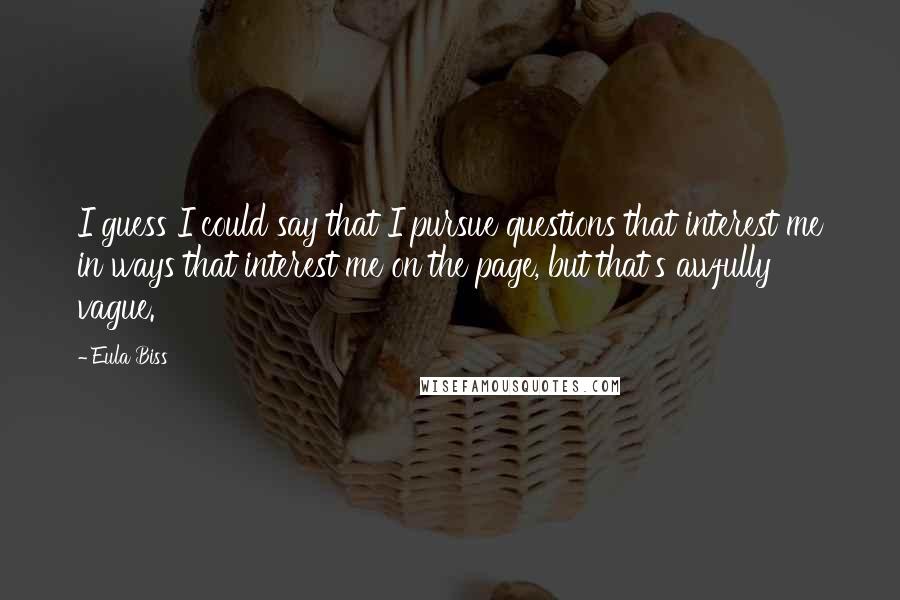 Eula Biss quotes: I guess I could say that I pursue questions that interest me in ways that interest me on the page, but that's awfully vague. Eula Biss quotes: I guess I could say that I pursue questions that interest me in ways that interest me on the page, but that's awfully vague.