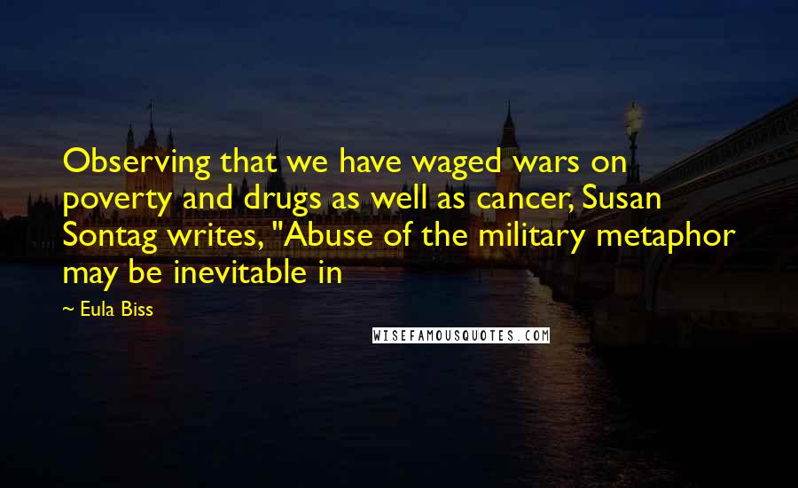 Eula Biss quotes: Observing that we have waged wars on poverty and drugs as well as cancer, Susan Sontag writes, "Abuse of the military metaphor may be inevitable in Eula Biss quotes: Observing that we have waged wars on poverty and drugs as well as cancer, Susan Sontag writes, "Abuse of the military metaphor may be inevitable in