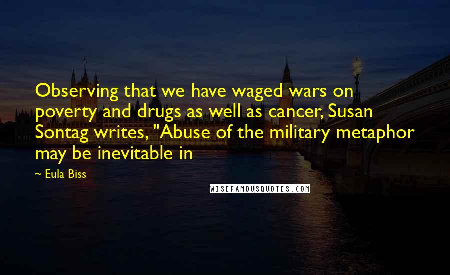 Eula Biss quotes: Observing that we have waged wars on poverty and drugs as well as cancer, Susan Sontag writes, "Abuse of the military metaphor may be inevitable in