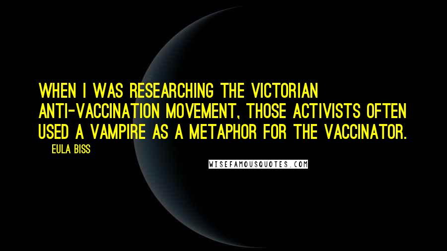 Eula Biss quotes: When I was researching the Victorian anti-vaccination movement, those activists often used a vampire as a metaphor for the vaccinator.