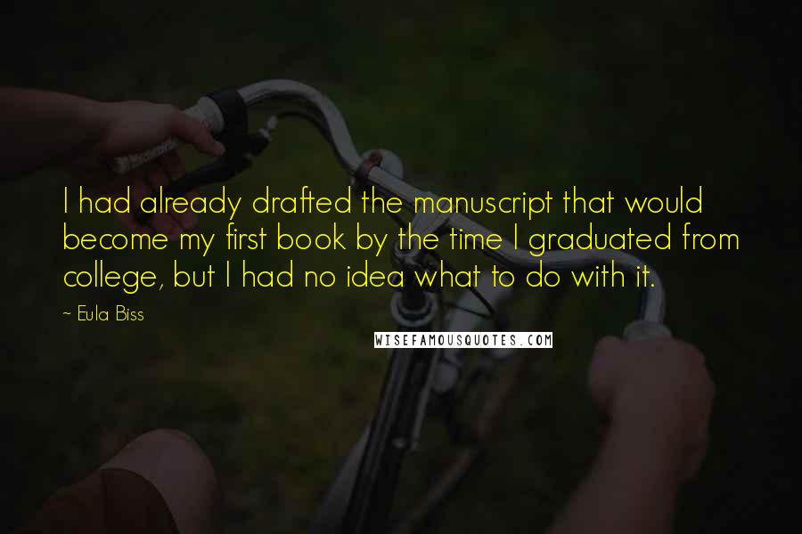 Eula Biss quotes: I had already drafted the manuscript that would become my first book by the time I graduated from college, but I had no idea what to do with it.