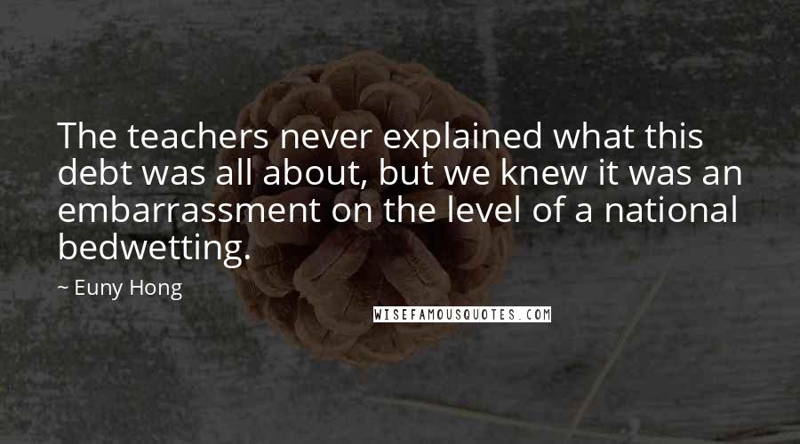 Euny Hong quotes: The teachers never explained what this debt was all about, but we knew it was an embarrassment on the level of a national bedwetting.