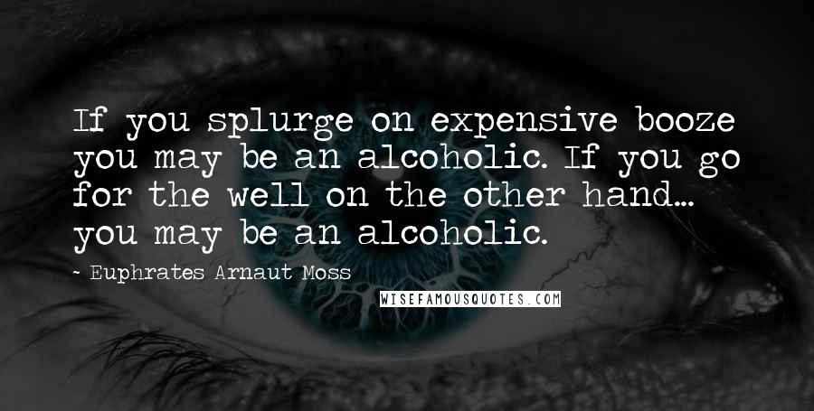 Euphrates Arnaut Moss quotes: If you splurge on expensive booze you may be an alcoholic. If you go for the well on the other hand... you may be an alcoholic.