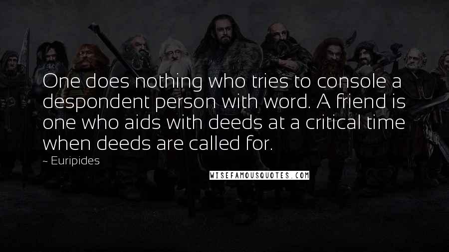 Euripides quotes: One does nothing who tries to console a despondent person with word. A friend is one who aids with deeds at a critical time when deeds are called for.