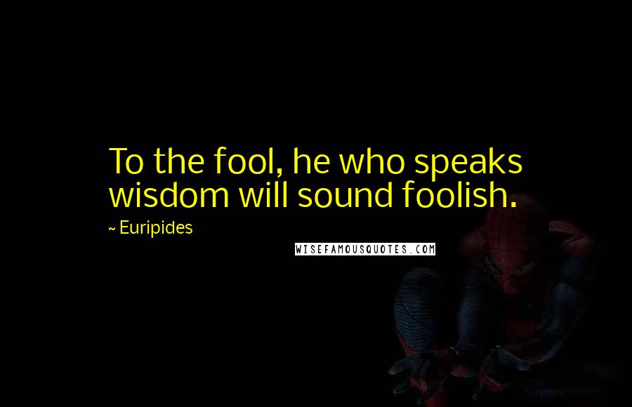 Euripides quotes: To the fool, he who speaks wisdom will sound foolish.