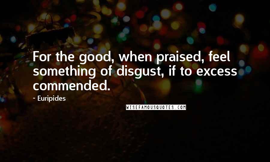 Euripides quotes: For the good, when praised, feel something of disgust, if to excess commended.