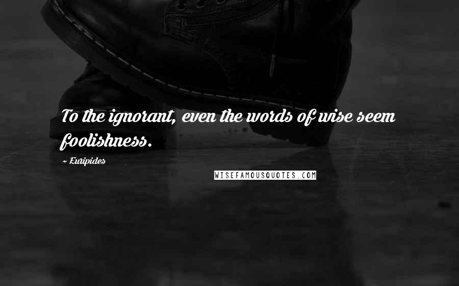 Euripides quotes: To the ignorant, even the words of wise seem foolishness.