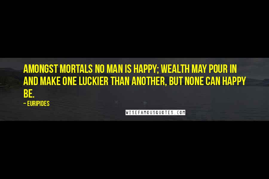 Euripides quotes: Amongst mortals no man is happy; wealth may pour in and make one luckier than another, but none can happy be.