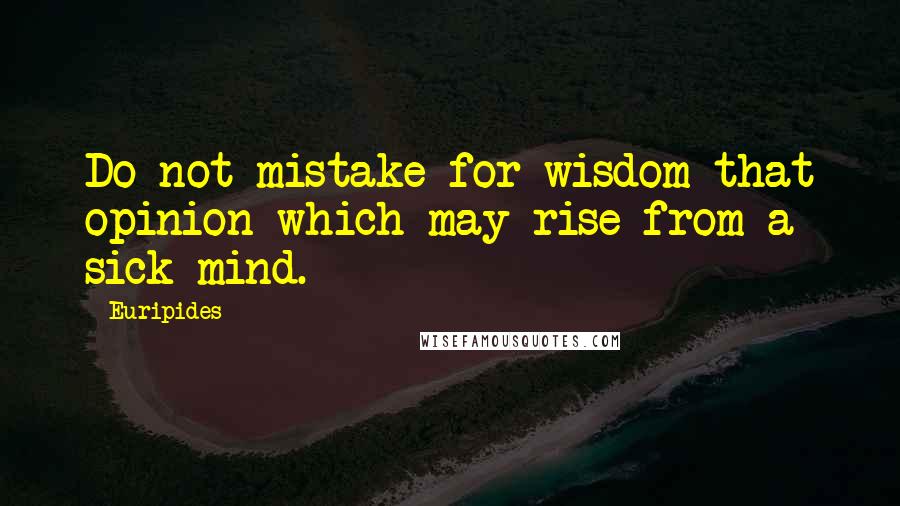 Euripides quotes: Do not mistake for wisdom that opinion which may rise from a sick mind.