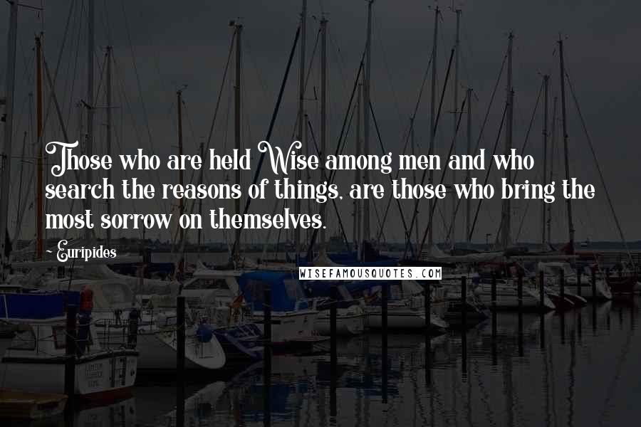 Euripides quotes: Those who are held Wise among men and who search the reasons of things, are those who bring the most sorrow on themselves.