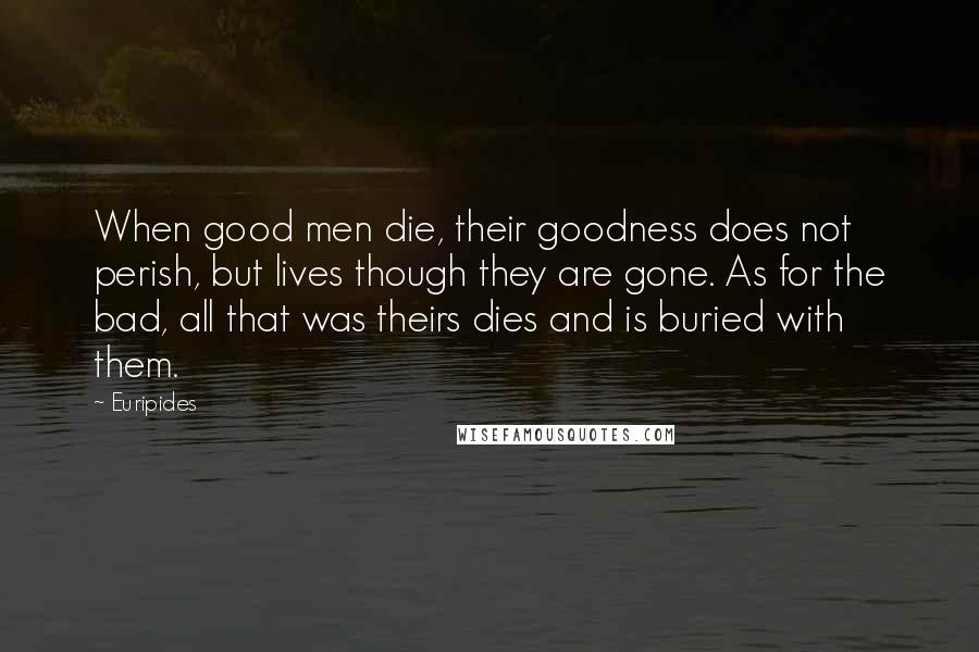 Euripides quotes: When good men die, their goodness does not perish, but lives though they are gone. As for the bad, all that was theirs dies and is buried with them. Euripides quotes: When good men die, their goodness does not perish, but lives though they are gone. As for the bad, all that was theirs dies and is buried with them.