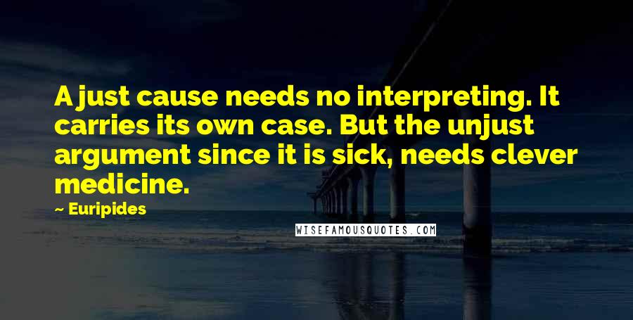 Euripides quotes: A just cause needs no interpreting. It carries its own case. But the unjust argument since it is sick, needs clever medicine. Euripides quotes: A just cause needs no interpreting. It carries its own case. But the unjust argument since it is sick, needs clever medicine.