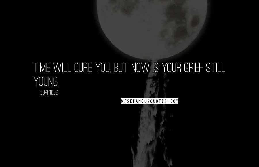 Euripides quotes: Time will cure you, but now is your grief still young.