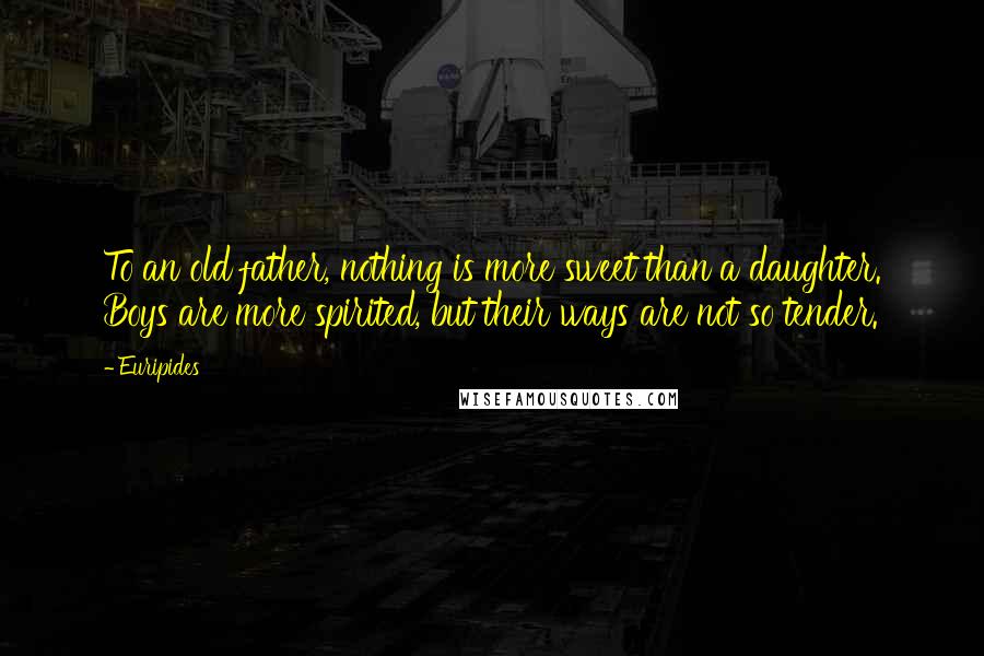 Euripides quotes: To an old father, nothing is more sweet than a daughter. Boys are more spirited, but their ways are not so tender.