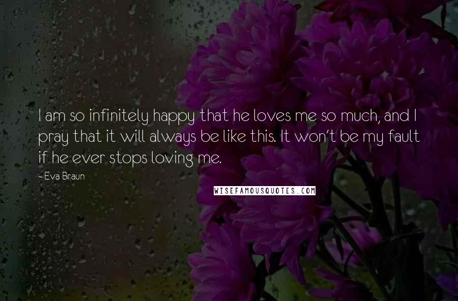 Eva Braun quotes: I am so infinitely happy that he loves me so much, and I pray that it will always be like this. It won't be my fault if he ever stops Eva Braun quotes: I am so infinitely happy that he loves me so much, and I pray that it will always be like this. It won't be my fault if he ever stops