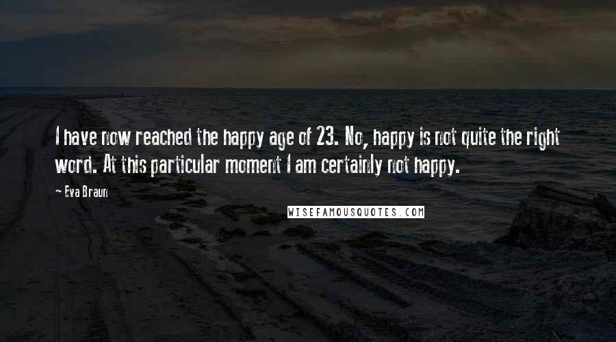 Eva Braun quotes: I have now reached the happy age of 23. No, happy is not quite the right word. At this particular moment I am certainly not happy. Eva Braun quotes: I have now reached the happy age of 23. No, happy is not quite the right word. At this particular moment I am certainly not happy.