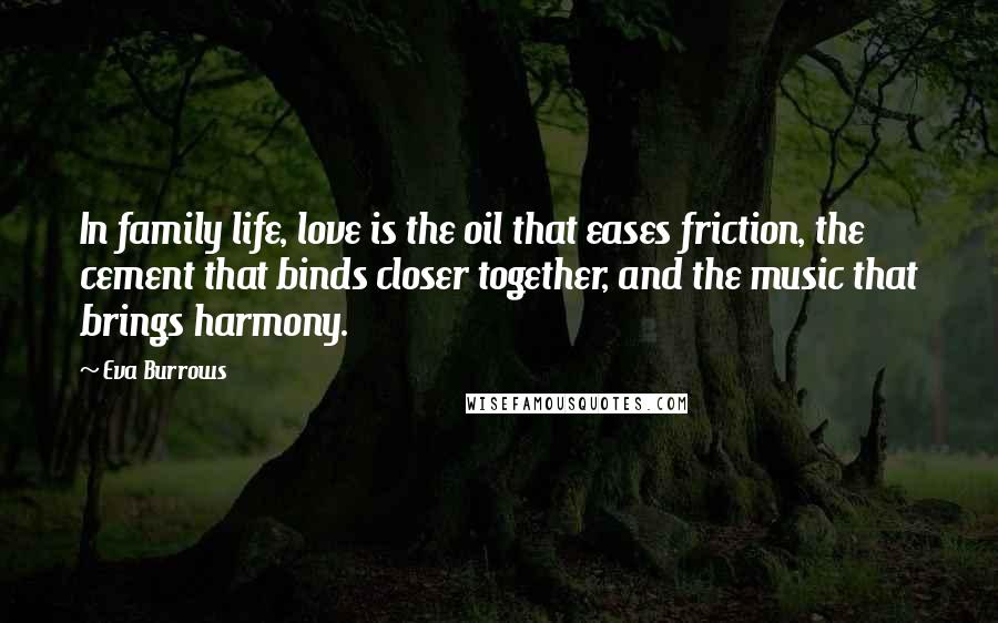 Eva Burrows quotes: In family life, love is the oil that eases friction, the cement that binds closer together, and the music that brings harmony. Eva Burrows quotes: In family life, love is the oil that eases friction, the cement that binds closer together, and the music that brings harmony.