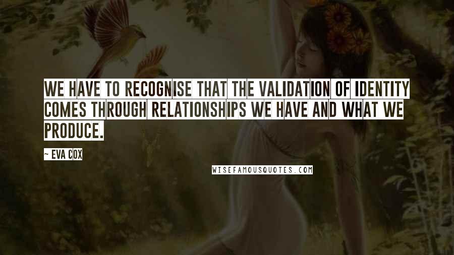 Eva Cox quotes: We have to recognise that the validation of identity comes through relationships we have and what we produce. Eva Cox quotes: We have to recognise that the validation of identity comes through relationships we have and what we produce.