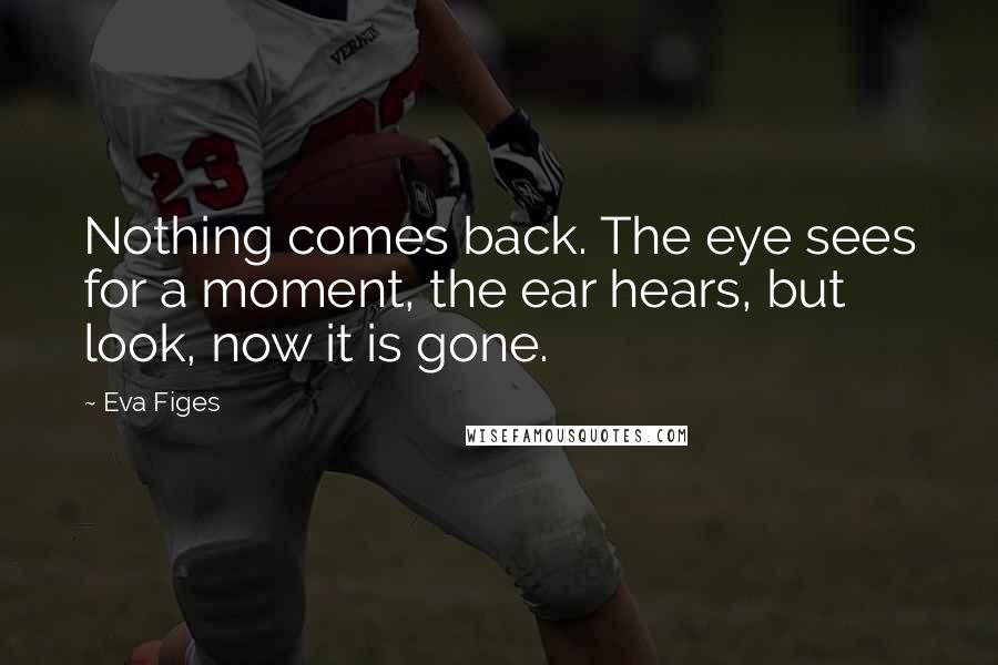 Eva Figes quotes: Nothing comes back. The eye sees for a moment, the ear hears, but look, now it is gone.