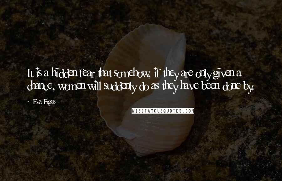 Eva Figes quotes: It is a hidden fear that somehow, if they are only given a chance, women will suddenly do as they have been done by.