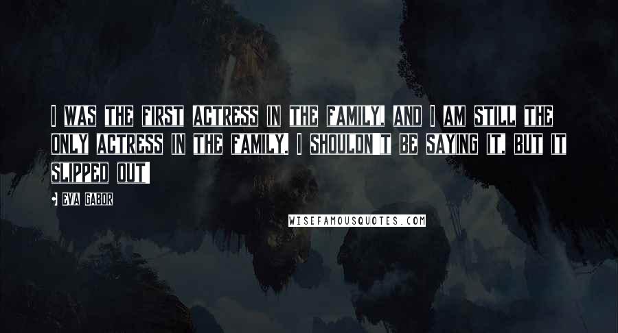Eva Gabor quotes: I was the first actress in the family, and I am still the only actress in the family. I shouldn't be saying it, but it slipped out!