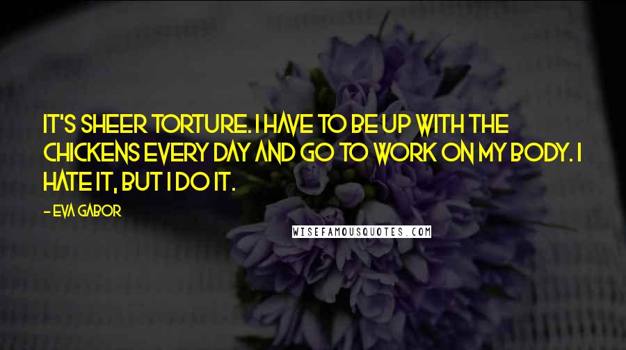 Eva Gabor quotes: It's sheer torture. I have to be up with the chickens every day and go to work on my body. I hate it, but I do it.