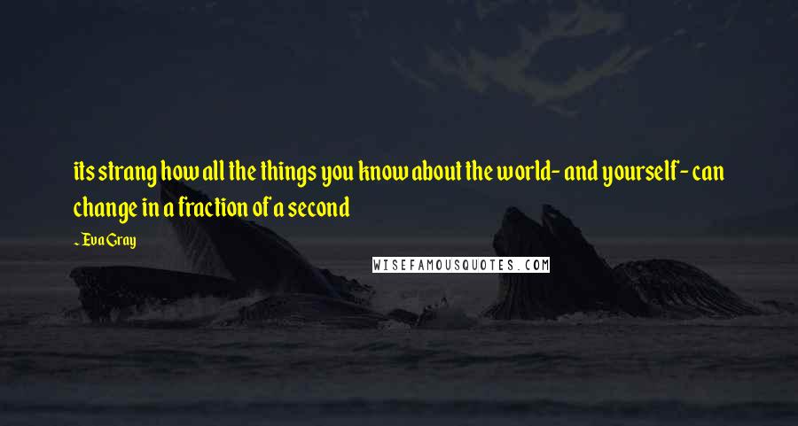 Eva Gray quotes: its strang how all the things you know about the world- and yourself- can change in a fraction of a second Eva Gray quotes: its strang how all the things you know about the world- and yourself- can change in a fraction of a second