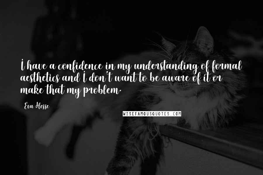 Eva Hesse quotes: I have a confidence in my understanding of formal aesthetics and I don't want to be aware of it or make that my problem.