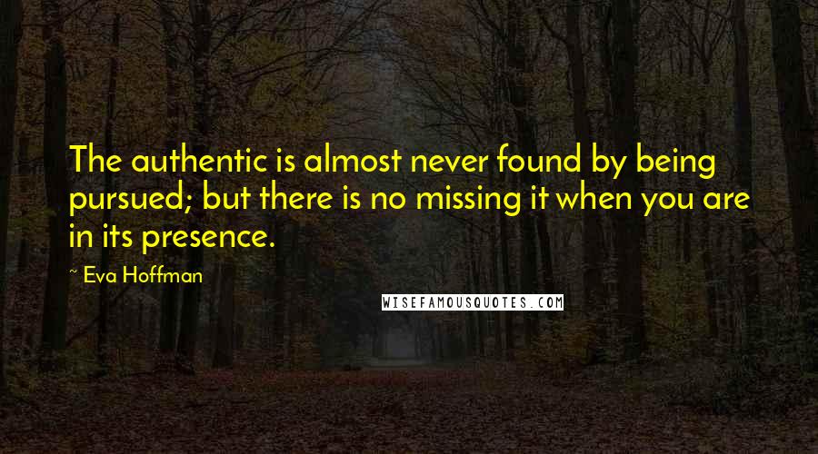 Eva Hoffman quotes: The authentic is almost never found by being pursued; but there is no missing it when you are in its presence. Eva Hoffman quotes: The authentic is almost never found by being pursued; but there is no missing it when you are in its presence.