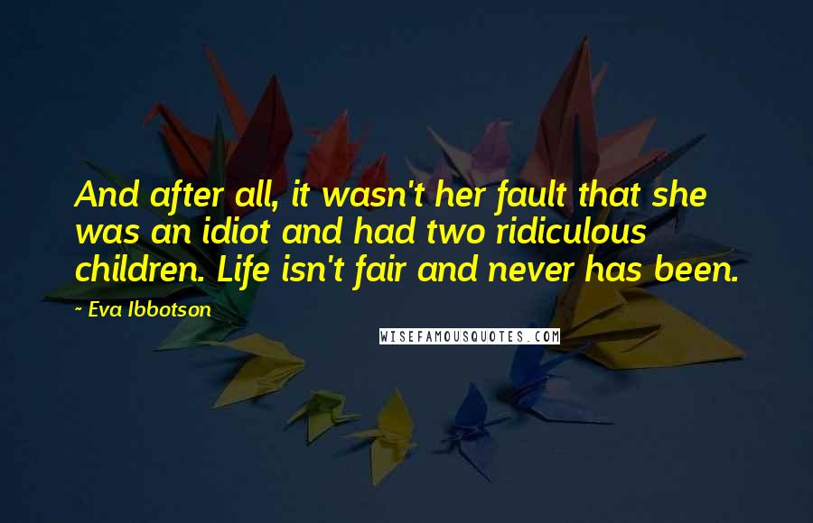 Eva Ibbotson quotes: And after all, it wasn't her fault that she was an idiot and had two ridiculous children. Life isn't fair and never has been. Eva Ibbotson quotes: And after all, it wasn't her fault that she was an idiot and had two ridiculous children. Life isn't fair and never has been.