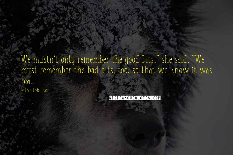 Eva Ibbotson quotes: We mustn't only remember the good bits," she said. "We must remember the bad bits, too, so that we know it was real. Eva Ibbotson quotes: We mustn't only remember the good bits," she said. "We must remember the bad bits, too, so that we know it was real.