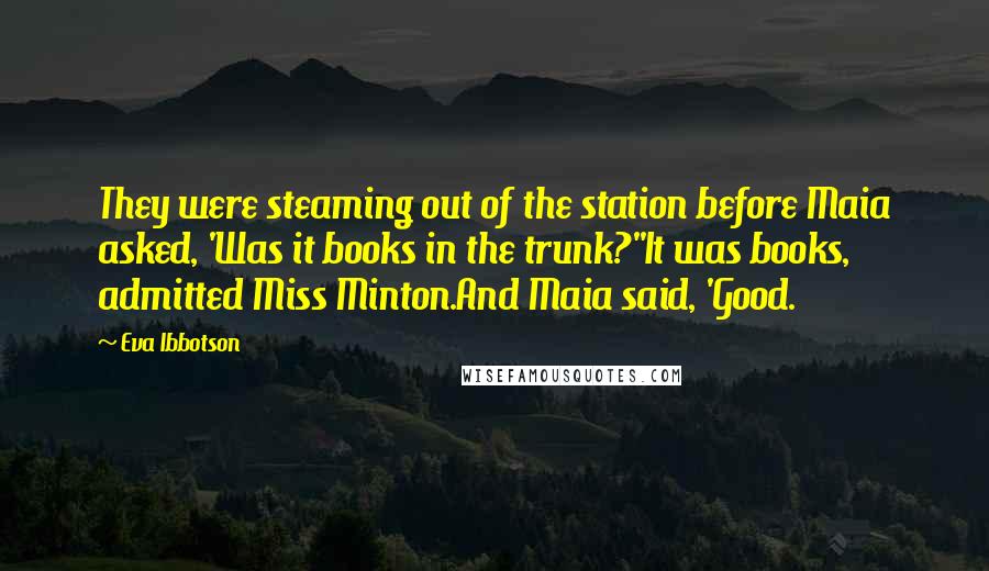 Eva Ibbotson quotes: They were steaming out of the station before Maia asked, 'Was it books in the trunk?''It was books, admitted Miss Minton.And Maia said, 'Good. Eva Ibbotson quotes: They were steaming out of the station before Maia asked, 'Was it books in the trunk?''It was books, admitted Miss Minton.And Maia said, 'Good.