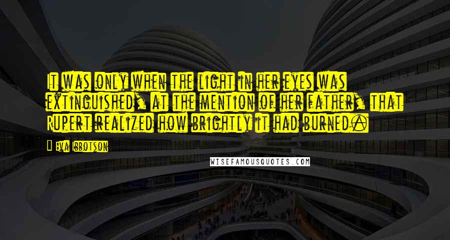 Eva Ibbotson quotes: It was only when the light in her eyes was extinguished, at the mention of her father, that Rupert realized how brightly it had burned. Eva Ibbotson quotes: It was only when the light in her eyes was extinguished, at the mention of her father, that Rupert realized how brightly it had burned.