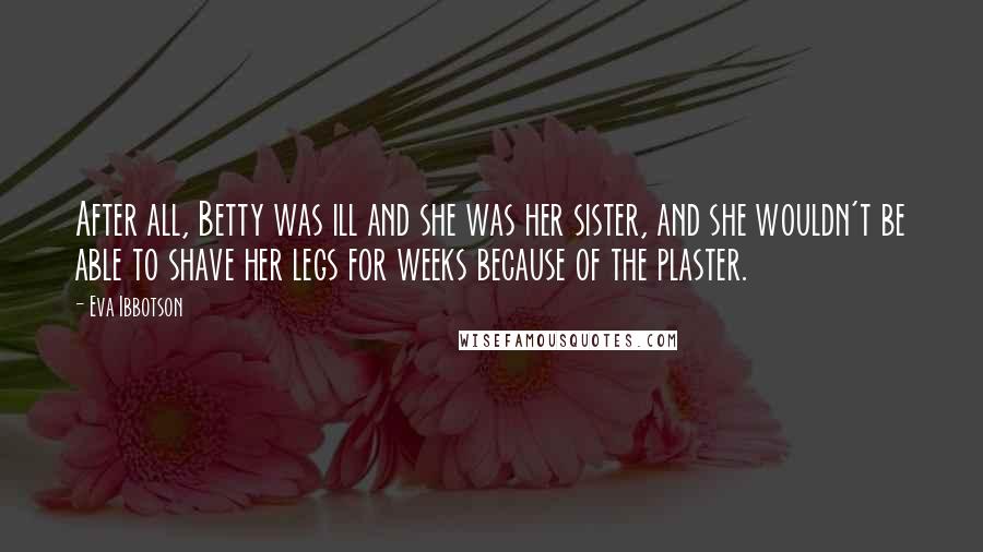 Eva Ibbotson quotes: After all, Betty was ill and she was her sister, and she wouldn't be able to shave her legs for weeks because of the plaster.