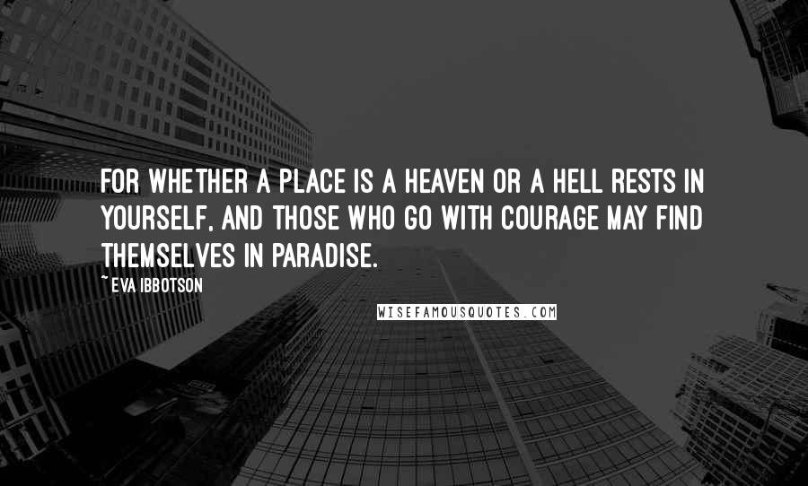 Eva Ibbotson quotes: For whether a place is a heaven or a hell rests in yourself, and those who go with courage may find themselves in paradise. Eva Ibbotson quotes: For whether a place is a heaven or a hell rests in yourself, and those who go with courage may find themselves in paradise.