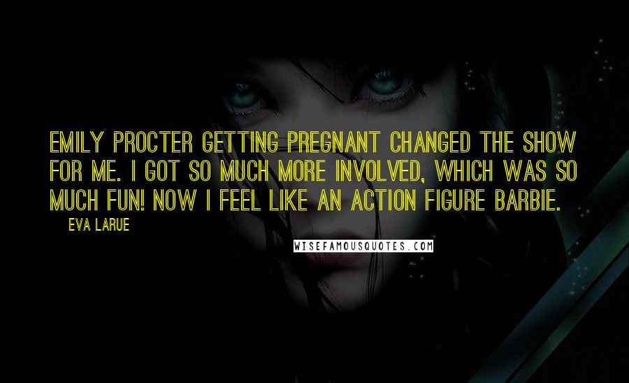 Eva LaRue quotes: Emily Procter getting pregnant changed the show for me. I got so much more involved, which was so much fun! Now I feel like an action figure Barbie. Eva LaRue quotes: Emily Procter getting pregnant changed the show for me. I got so much more involved, which was so much fun! Now I feel like an action figure Barbie.