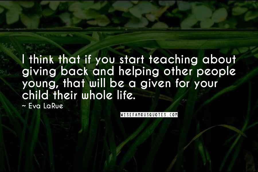 Eva LaRue quotes: I think that if you start teaching about giving back and helping other people young, that will be a given for your child their whole life. Eva LaRue quotes: I think that if you start teaching about giving back and helping other people young, that will be a given for your child their whole life.