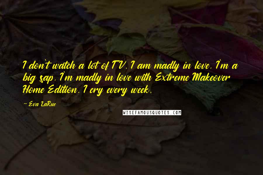 Eva LaRue quotes: I don't watch a lot of TV. I am madly in love, I'm a big sap, I'm madly in love with Extreme Makeover Home Edition. I cry every week. Eva LaRue quotes: I don't watch a lot of TV. I am madly in love, I'm a big sap, I'm madly in love with Extreme Makeover Home Edition. I cry every week.