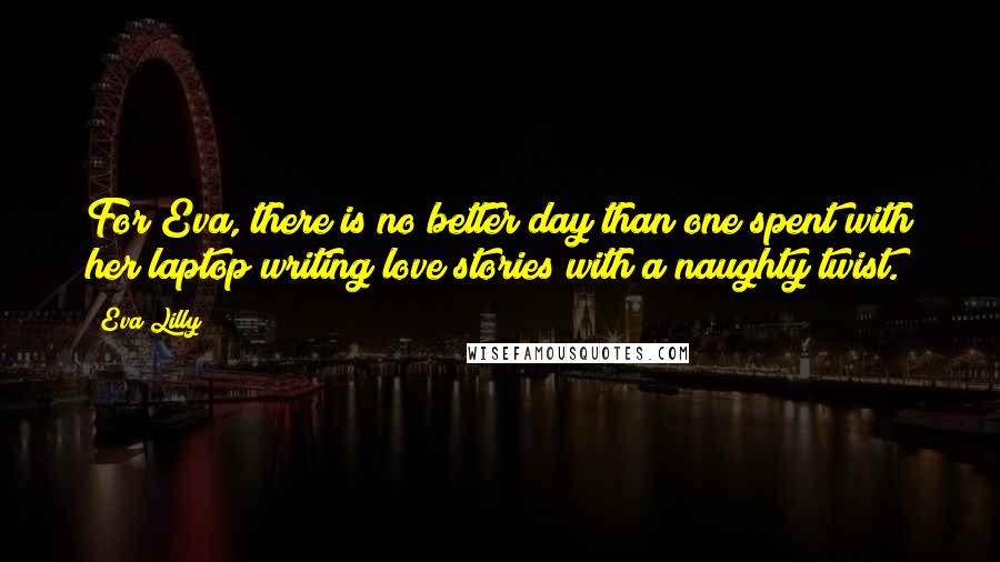 Eva Lilly quotes: For Eva, there is no better day than one spent with her laptop writing love stories with a naughty twist. Eva Lilly quotes: For Eva, there is no better day than one spent with her laptop writing love stories with a naughty twist.