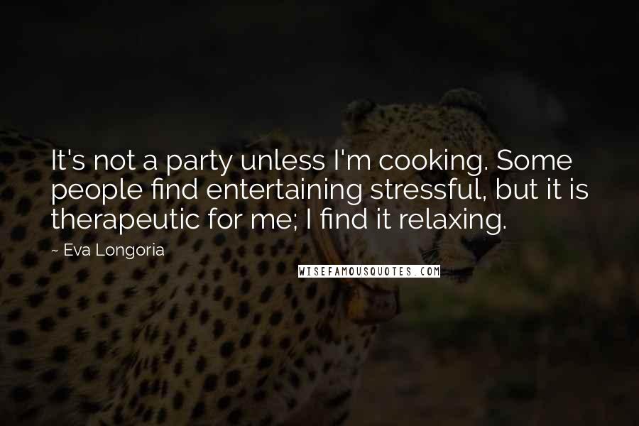 Eva Longoria quotes: It's not a party unless I'm cooking. Some people find entertaining stressful, but it is therapeutic for me; I find it relaxing. Eva Longoria quotes: It's not a party unless I'm cooking. Some people find entertaining stressful, but it is therapeutic for me; I find it relaxing.