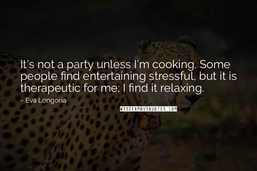 Eva Longoria quotes: It's not a party unless I'm cooking. Some people find entertaining stressful, but it is therapeutic for me; I find it relaxing.