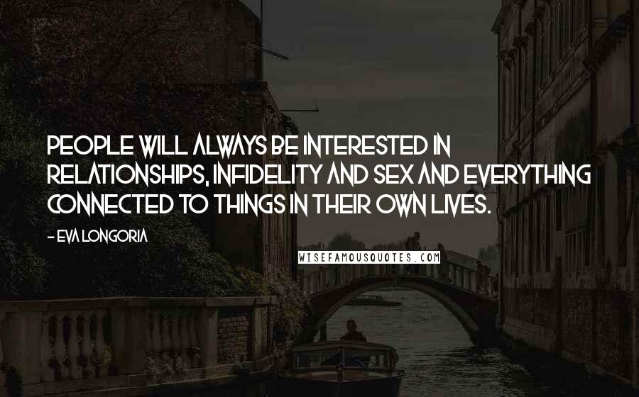 Eva Longoria quotes: People will always be interested in relationships, infidelity and sex and everything connected to things in their own lives. Eva Longoria quotes: People will always be interested in relationships, infidelity and sex and everything connected to things in their own lives.